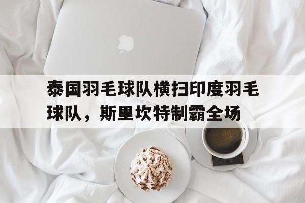 关于泰国羽毛球队横扫印度羽毛球队，斯里坎特制霸全场的信息