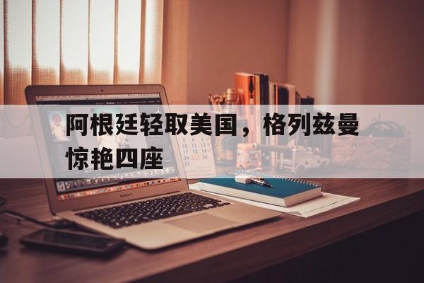 阿根廷轻取美国，格列兹曼惊艳四座